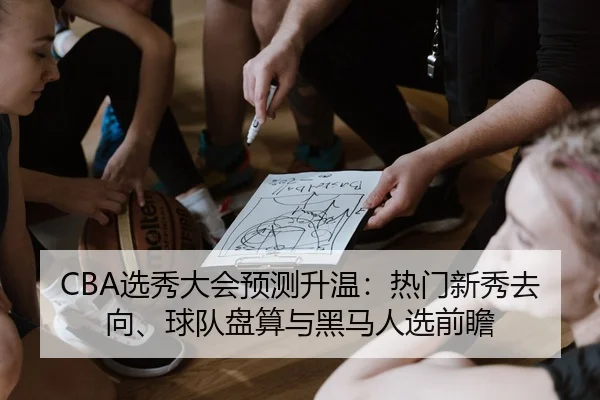 CBA选秀大会预测升温：热门新秀去向、球队盘算与黑马人选前瞻 - YU LE
